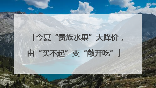今夏“贵族水果”大降价，由“买不起”变“敞开吃”