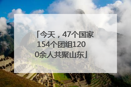 今天，47个国家154个团组1200余人共聚山东