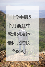 今年前5个月浙江中欧班列发运量同比增长约8%