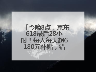 今晚8点，京东618最后28小时！每人每天超6180元补贴，错过等明年！