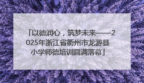 以德润心，筑梦未来——2025年浙江省衢州市龙游县小学师德培训圆满落幕