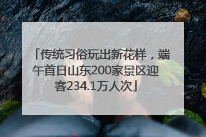 传统习俗玩出新花样，端午首日山东200家景区迎客234.1万人次
