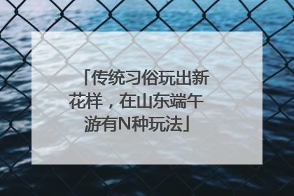 传统习俗玩出新花样，在山东端午游有N种玩法