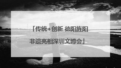 传统+创新 德阳旌阳非遗亮相深圳文博会