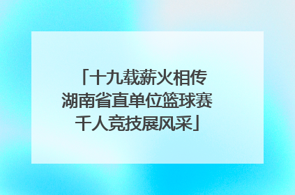 十九载薪火相传 湖南省直单位篮球赛千人竞技展风采