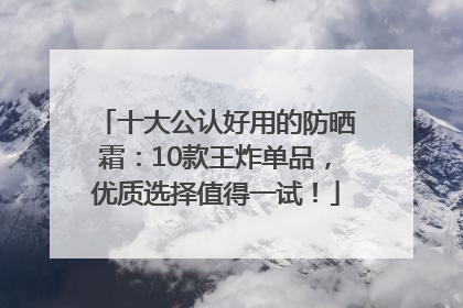 十大公认好用的防晒霜：10款王炸单品，优质选择值得一试！