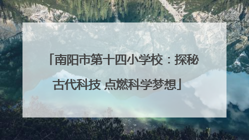 南阳市第十四小学校：探秘古代科技 点燃科学梦想