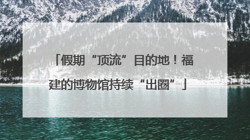 假期“顶流”目的地！福建的博物馆持续“出圈”