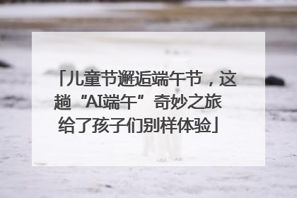 儿童节邂逅端午节，这趟“AI端午”奇妙之旅给了孩子们别样体验