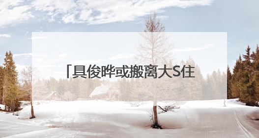具俊晔或搬离大S住宅，正在找出租房