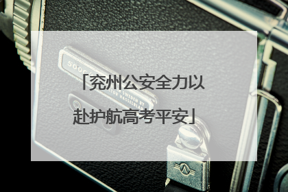 兖州公安全力以赴护航高考平安