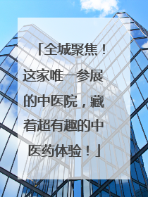 全城聚焦！这家唯一参展的中医院，藏着超有趣的中医药体验！