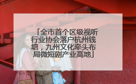 全市首个区级视听行业协会落户杭州钱塘，九州文化牵头布局微短剧产业高地