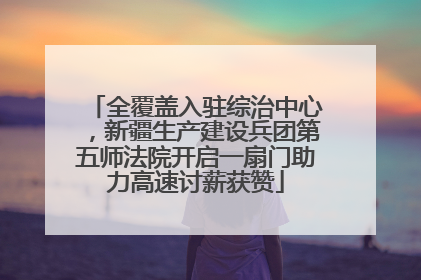 全覆盖入驻综治中心，新疆生产建设兵团第五师法院开启一扇门助力高速讨薪获赞