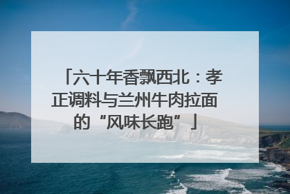 六十年香飘西北：孝正调料与兰州牛肉拉面的“风味长跑”