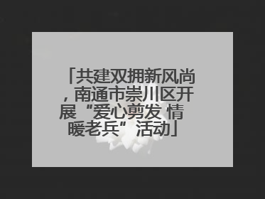 共建双拥新风尚，南通市崇川区开展“爱心剪发 情暖老兵”活动