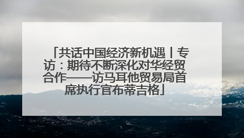共话中国经济新机遇丨专访：期待不断深化对华经贸合作——访马耳他贸易局首席执行官布蒂吉格