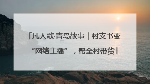 凡人歌·青岛故事｜村支书变“网络主播”，帮全村带货