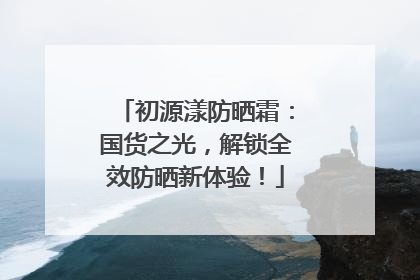 初源漾防晒霜：国货之光，解锁全效防晒新体验！