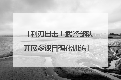 利刃出击！武警部队开展多课目强化训练