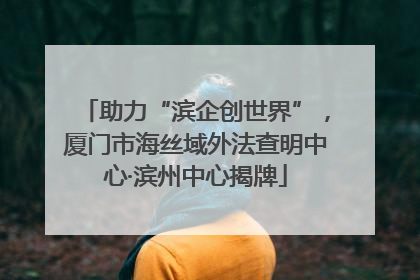 助力“滨企创世界”，厦门市海丝域外法查明中心·滨州中心揭牌