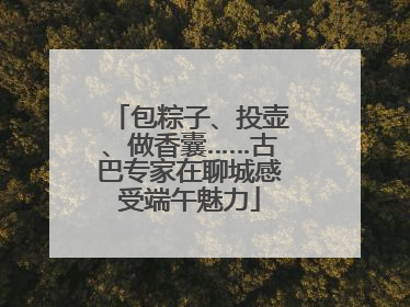 包粽子、投壶、做香囊……古巴专家在聊城感受端午魅力