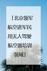 北京领军航空进军民用无人驾驶航空器培训领域
