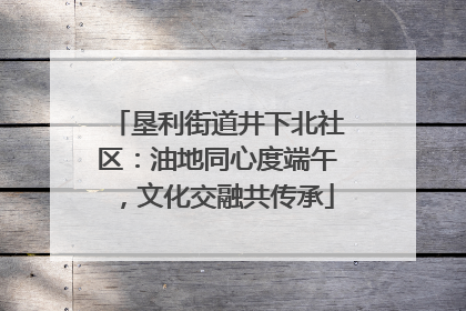 垦利街道井下北社区：油地同心度端午，文化交融共传承
