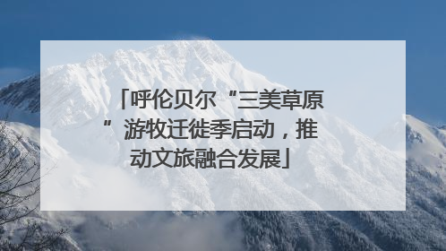 呼伦贝尔“三美草原”游牧迁徙季启动，推动文旅融合发展