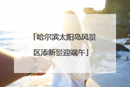 哈尔滨太阳岛风景区添新景迎端午