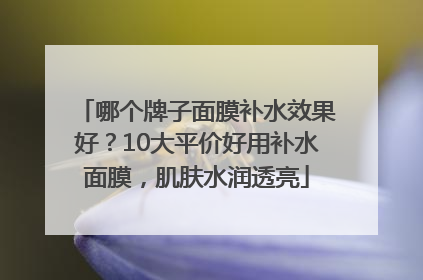 哪个牌子面膜补水效果好？10大平价好用补水面膜，肌肤水润透亮