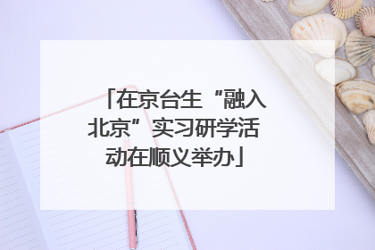 在京台生“融入北京”实习研学活动在顺义举办