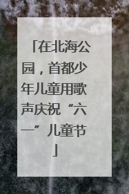 在北海公园，首都少年儿童用歌声庆祝“六一”儿童节