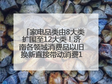家电品类由8大类扩围至12大类！济南各领域消费品以旧换新直接带动消费157.2亿元
