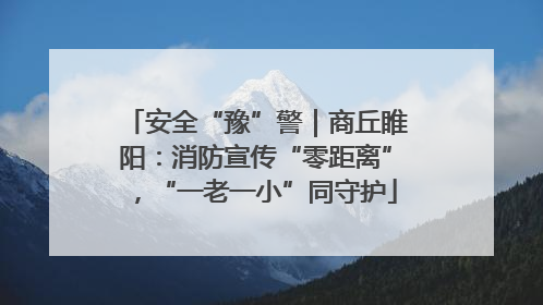 安全“豫”警｜商丘睢阳：消防宣传“零距离”，“一老一小”同守护