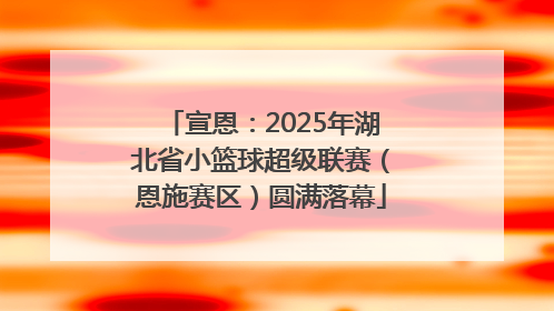 宣恩：2025年湖北省小篮球超级联赛（恩施赛区）圆满落幕