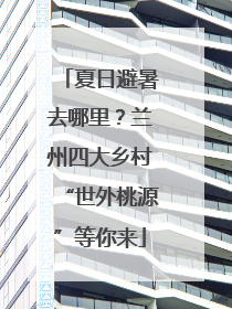 夏日避暑去哪里？兰州四大乡村“世外桃源”等你来