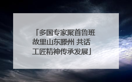 多国专家聚首鲁班故里山东滕州 共话工匠精神传承发展