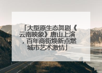 大型原生态舞剧《云南映象》唐山上演，百年商街焕新点燃城市艺术激情