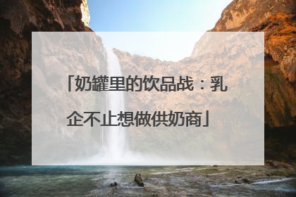 奶罐里的饮品战：乳企不止想做供奶商