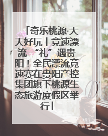 奇乐桃源·天天好玩丨竞速漂流 “礼”遇贵阳！全民漂流竞速赛在贵阳产控集团旗下桃源生态旅游度假区举行