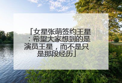 女星张萌签约王星：希望大家想到的是演员王星，而不是只是那段经历