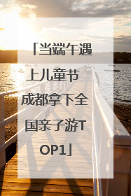 当端午遇上儿童节 成都拿下全国亲子游TOP1