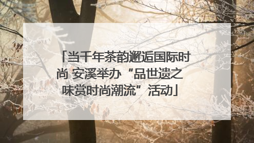 当千年茶韵邂逅国际时尚 安溪举办“品世遗之味赏时尚潮流”活动