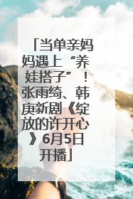 当单亲妈妈遇上“养娃搭子”！张雨绮、韩庚新剧《绽放的许开心》6月5日开播