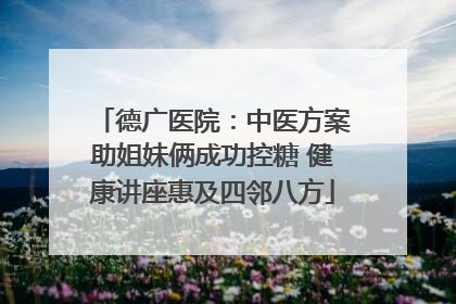 德广医院：中医方案助姐妹俩成功控糖 健康讲座惠及四邻八方