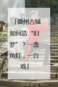 徽州古城如何造“旧梦”？一盏鱼灯，一台戏