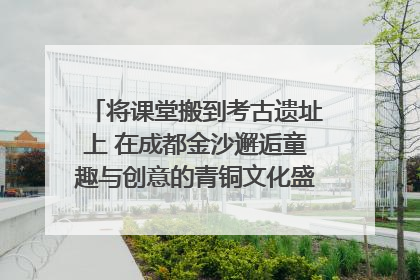 将课堂搬到考古遗址上 在成都金沙邂逅童趣与创意的青铜文化盛宴｜文化中国行