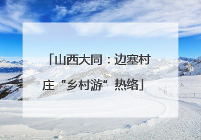 山西大同：边塞村庄“乡村游”热络