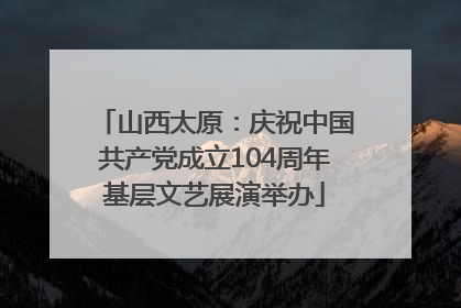 山西太原：庆祝中国共产党成立104周年基层文艺展演举办